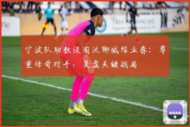 宁波队助教谈淘汰聊城绿业春：尊重传奇对手，复盘关键战局