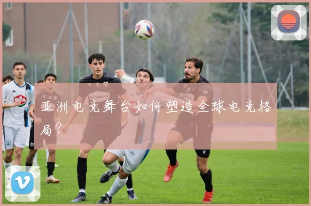 亚洲电竞舞台如何塑造全球电竞格局?