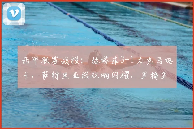 西甲联赛战报：赫塔菲3-1力克马略卡，萨特里亚诺双响闪耀，罗梅罗关键破门锁定胜局