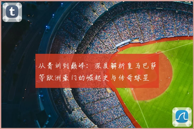 从青训到巅峰：深度解析皇马巴萨等欧洲豪门的崛起史与传奇球星