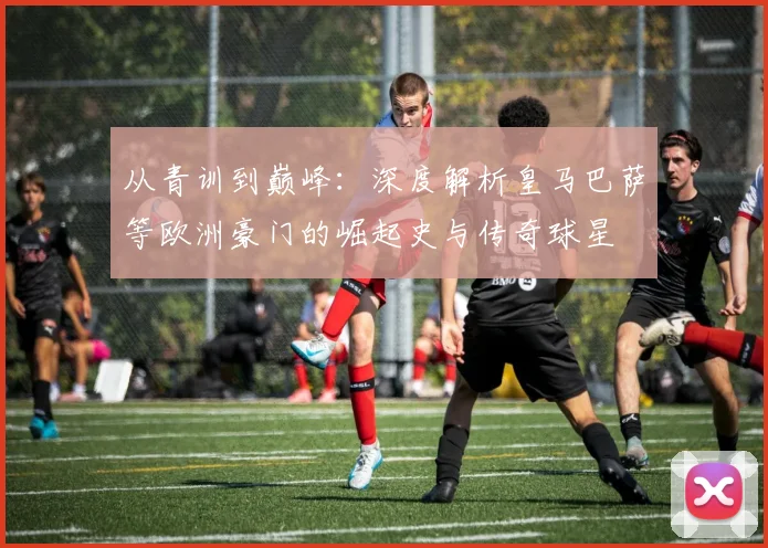 从青训到巅峰:深度解析皇马巴萨等欧洲豪门的崛起史与传奇球星