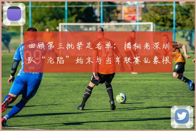 回顾第三批禁足名单：揭秘老深圳队“沦陷”始末与当年联赛乱象根源