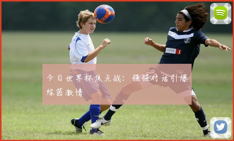 今日世界杯焦点战：强强对话引爆绿茵激情