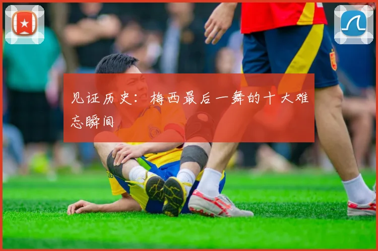 见证历史:梅西最后一舞的十大难忘瞬间