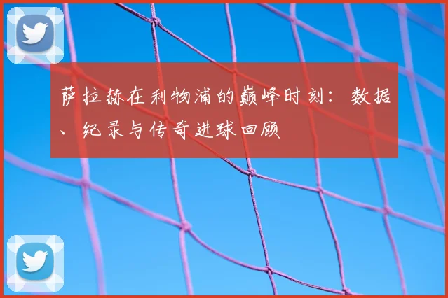 萨拉赫在利物浦的巅峰时刻：数据、纪录与传奇进球回顾