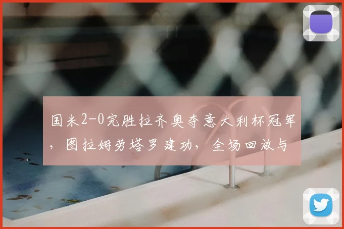 国米2-0完胜拉齐奥夺意大利杯冠军,图拉姆劳塔罗建功,全场回放与阵容深度分析