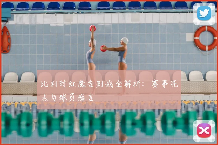 比利时红魔告别战全解析:赛事亮点与球员感言