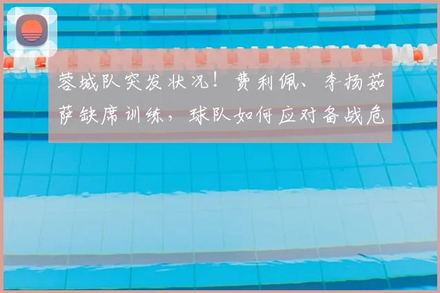蓉城队突发状况!费利佩、李扬茹萨缺席训练,球队如何应对备战危机?
