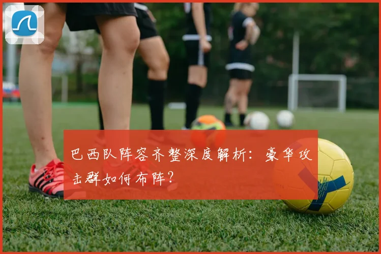 巴西队阵容齐整深度解析:豪华攻击群如何布阵?