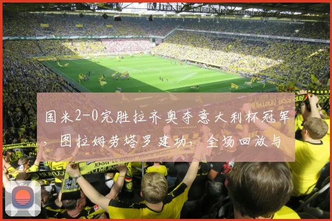 国米2-0完胜拉齐奥夺意大利杯冠军，图拉姆劳塔罗建功，全场回放与阵容深度分析